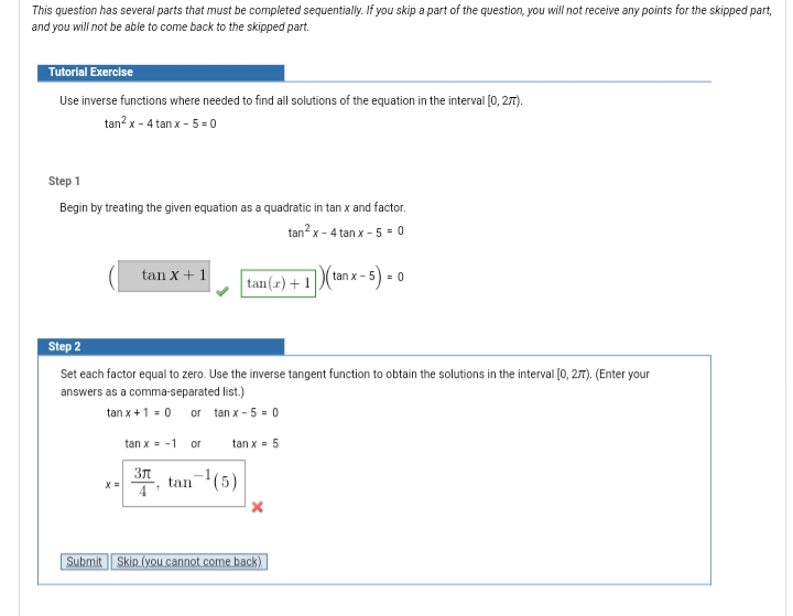 This question has several parts that must be completed sequentially. If you skip a part of the question, you will not receive any points for the skipped part,
and you will not be able to come back to the skipped part.
Tutorial Exercise
Use inverse functions where needed to find all solutions of the equation in the interval [0, 27T).
tan? x - 4 tan x - 5 = 0
Step 1
Begin by treating the given equation as a quadratic in tan x and factor.
tan? x - 4 tan x - 5 = 0
tan x+ 1
tan x - 5
= 0
tan(x)+ 1
Step 2
Set each factor equal to zero. Use the inverse tangent function to obtain the solutions in the interval (0, 27). (Enter your
answers as a comma-separated list.)
tan x +1 = 0 or tan x - 5 = 0
tan x = -1
or
tan x = 5
Зл
X =
tan-(5)
4
Submit | Skip (you cannot come back)
