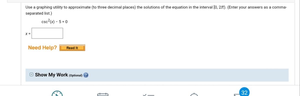 Use a graphing utility to approximate (to three decimal places) the solutions of the equation in the interval [0, 27). (Enter your answers as a comma-
separated list.)
csc²(x) – 5 = 0
X =
Need Help?
Read It
O Show My Work (optional)
32
