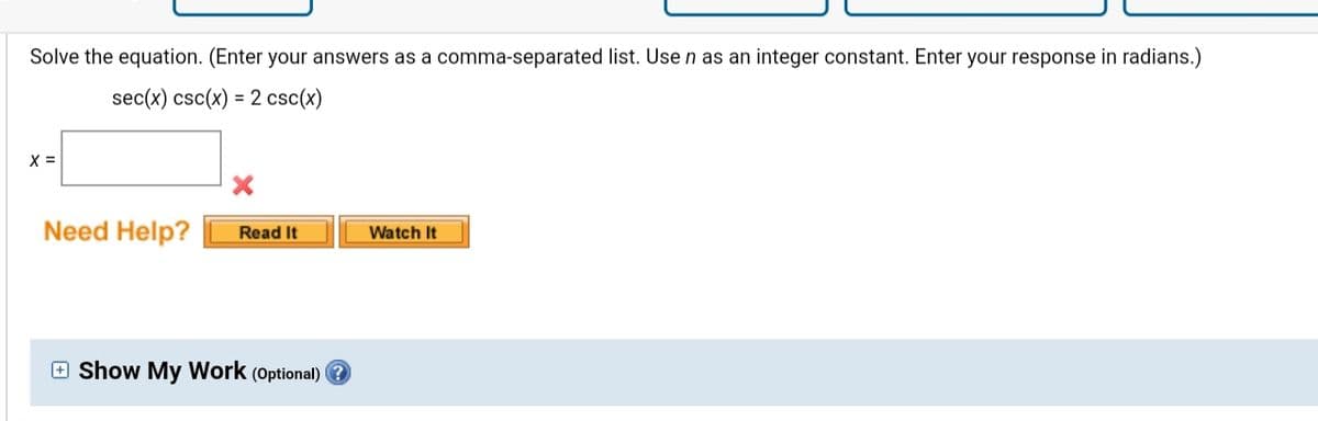 Solve the equation. (Enter your answers as a comma-separated list. Use n as an integer constant. Enter your response in radians.)
sec(x) csc(x) = 2 csc(x)
X =
Need Help?
Watch It
Read It
e Show My Work (Optional) ?
