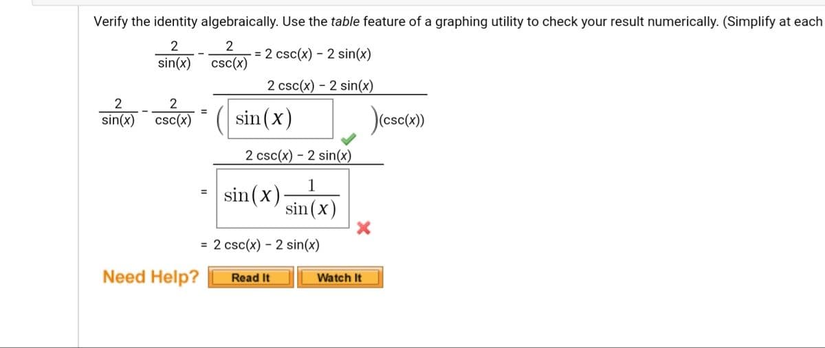 Verify the identity algebraically. Use the table feature of a graphing utility to check your result numerically. (Simplify at each
2
2
= 2 csc(x) – 2 sin(x)
sin(x)
csc(x)
2 csc(x) – 2 sin(x)
-
2
2
sin(x)
(esc)
%3D
sin(x) csc(x)
2 csc(x) – 2 sin(x)
1
sin (x)
sin (x)
= 2 csc(x) – 2 sin(x)
Need Help?
Read It
Watch It
