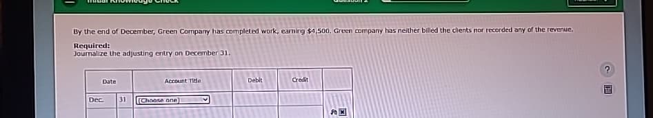 By the end of December, Green Company has completed work, earning $4,500. Green company has neither billed the clients nor recorded any of the revenue.
Required:
Journalize the adjusting entry on December 31.
Date
Dec.
Account Title
31 Choose one)
Debit
Credit
ATTEN
Fax
F