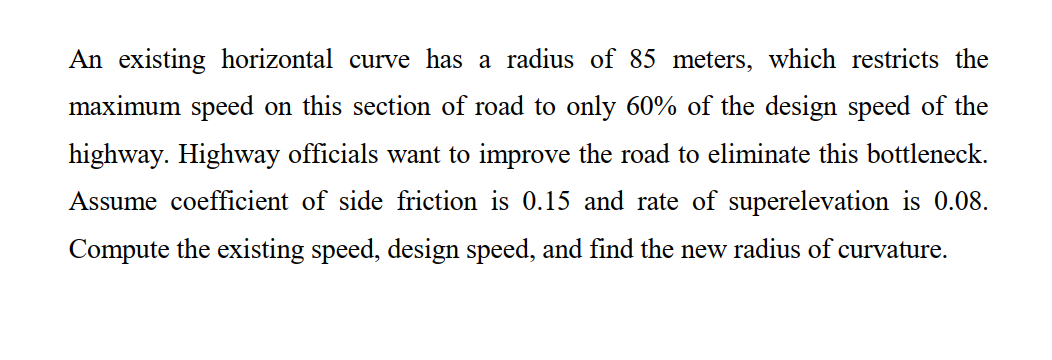 An existing horizontal curve has a radius of 85 meters, which restricts the
maximum speed on this section of road to only 60% of the design speed of the
highway. Highway officials want to improve the road to eliminate this bottleneck.
Assume coefficient of side friction is 0.15 and rate of superelevation is 0.08.
Compute the existing speed, design speed, and find the new radius of curvature.
