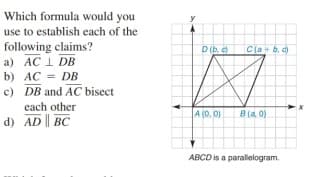 Which formula would you
use to establish each of the
following claims?
a) AC 1 DB
b) AC = DB
c) DB and AC bisect
D (b.
Cla+b. d)
each other
A (0. 0)
8 (a. 0)
d) AD BC
ABCD is a parallelogram.
