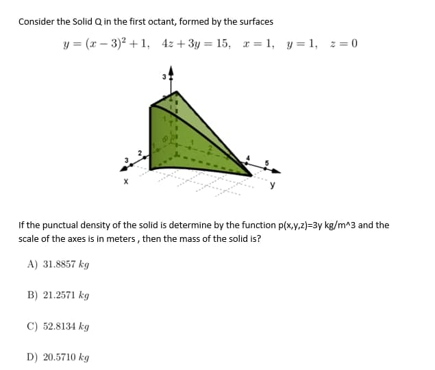 Consider the Solid Q in the first octant, formed by the surfaces
y=(x-3)²+1, 4z + 3y = 15, x = 1, y = 1, z = 0
If the punctual density of the solid is determine by the function p(x,y,z)=3y kg/m^3 and the
scale of the axes is in meters, then the mass of the solid is?
A) 31.8857 kg
B) 21.2571 kg
C) 52.8134 kg
D) 20.5710 kg