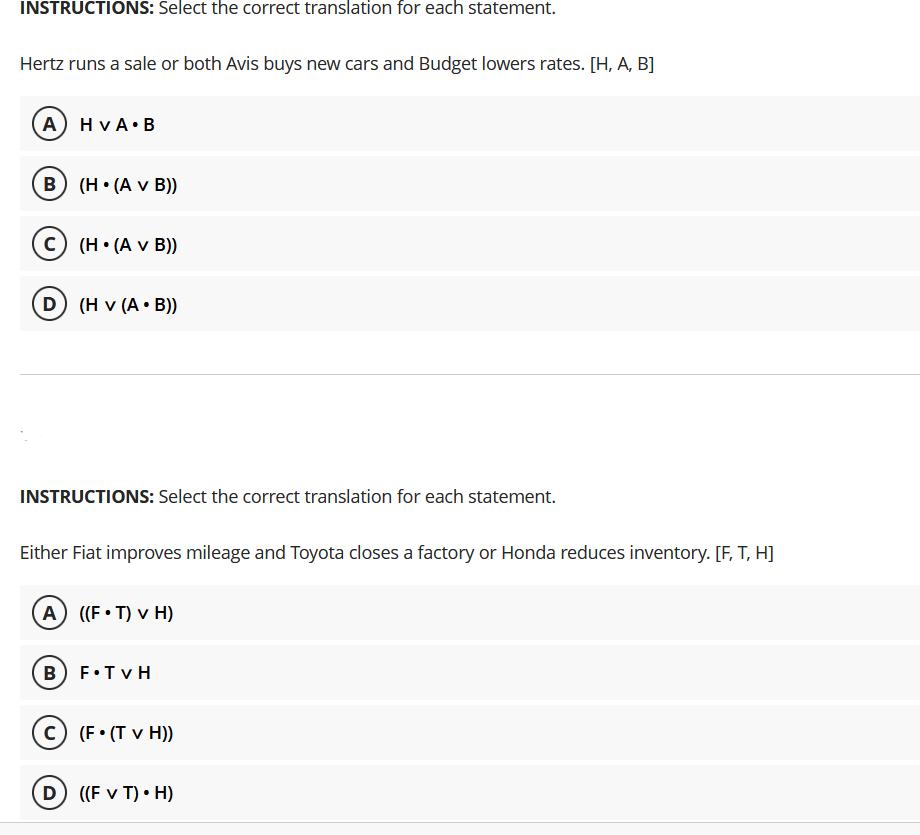 INSTRUCTIONS: Select the correct translation for each statement.
Hertz runs a sale or both Avis buys new cars and Budget lowers rates. [H, A, B]
A) H VA•B
B) (H• (A v B))
C (H• (A v B))
D) (H v (A • B))
INSTRUCTIONS: Select the correct translation for each statement.
Either Fiat improves mileage and Toyota closes a factory or Honda reduces inventory. [F, T, H]
A ((F• T) v H)
B) F•TV H
c (F• (T v H))
D ((F v T) • H)
