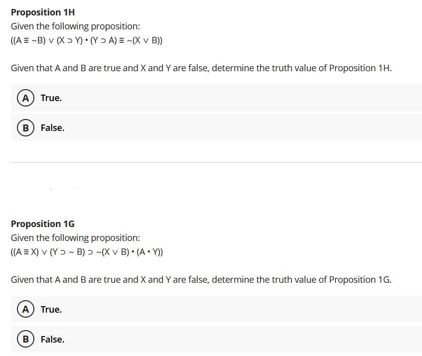 Proposition 1H
Given the following proposition:
((A = ~B) v (X ɔ Y) • (Y > A) = ~(X v B))
Given that A and B are true and X and Y are false, determine the truth value of Proposition 1H.
(A) True.
B) False.
Proposition 1G
Given the following proposition:
((A = X) v (Y ɔ ~ B) 5 ~(X v B) • (A • Y))
Given that A and B are true and X and Y are false, determine the truth value of Proposition 1G.
A True.
B) False.
