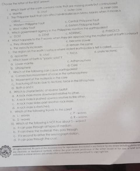 Choose the letter of the BEST answer.
1. Which layer of the earth contains rocks that.are moving slowly but continuously?
a. Mantie
2 The Philippine tault that can aftect several places in Motro Manila when it moves is
called
a. Western Philppine Faut
b. West Valley Foult
3. Which government ogency in the Phippines monitors the earthquakes?
a. DOST
4 What happens to the P-woves when they are approacthing the moiten part of Earth's interior?
a. they disappear
b. the velocity increases
5. The region on the earth's surtace where violent earthquake is fell is caled
a epicenter
6. Which layer of Earth is "plastic solid"?
a. Lower mantie
b. Lithosphere
7. Which of the following can couse earthquakes
a. Convection movement of rocks in the asthenosphere
b. Movement of the materiols in the core
c. Fracturing of rocks due to tectonic force in the lithosphere
d. Both a and c
8. Which is characteristic of reverse touits?
a. A rock mass move downward relative to other.
b. A rock mass is pushed upward relative to the other,
C. A rock mass slides past another rock moss.
d. A rock mass is stretched.
9. Which of the following travels to the core?
a. L-waves
b. S-waves
b. Crust
C. outer core
d. inner core
c. Central Philippine Fault
d. Eastern Philippine Fault
b. DENR
c. NDRRMC
d. PHIVOLCS
c. become slower
d. remain the same
b. crust
c. focus
d. plate tectonic
C. Asthenosphere
d. Core
C.P-waves
d. R-waves
10. Which of the following is NOT frue abouf S-waves?
a it can pass through all types of medium.
b. It can shear the materials they pass through.
c. Itis second to anive the seismograph station,
d. It can pass through the crust.
All rights reserved. No parts of this document may be reproduced, distributed in any torm or by any means includg photocope
any electronik or mechanical methods without the poar whitten permiion of the writer encept in the case of brief quo
embodied in critical reviews and certain other noncommercial wes pernitsed hy enpy right law
