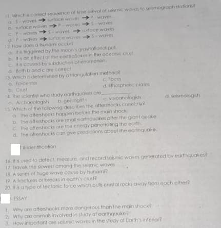 11. Which e corect sequence of tme arrival of seismic woves to seismograph stations?
aS waves toce woves waves
D suface waves Pwoves S-waves
CPwaves S-waves utace waves
d. Pwaves face wCives S-waves
12. How does a tsunam occur
a Ith triggered by the moon's gravitational put
D its an effect of me earthabokes in the oceanic crust
c. Ita caused by subduction phenomenon.
d. Both b and c are comect
13. Which is determined by a triangulation method?
a. Epicenter
b. Crust
14. The scientist who study earthquakes are.
a Archoeologists
15 Which of the followirig describes the aftershocks conectly?
a The attershocks happen before the main shock
b. the attershocks cre small eorthquakes after the gant quake.
C The alfenhocks ore the energy penetrating the earth
d. The aftenhocks con give prediclions about the earthquoke.
c focus
d. ithospheric nlales
b geologist
C. voicanologists
d seismologists
identification
16 It is used to detect measure, and record seismic waves generated by eorthquakes?
17 Travels the slowest among the seismic woves
18. A series of huge wave cause by hunami?
19. A fractures or breaks in earth's crust?
20 it is a type of tectonic force which puls crustal rocks oway from each ofher?
ESSAY
1. Why ore aftershocks more dongerous than the main shock?
2. Why are animals involved in study of earthquake?
3. How important ore sesmic waves in the study of Earth's interior?
