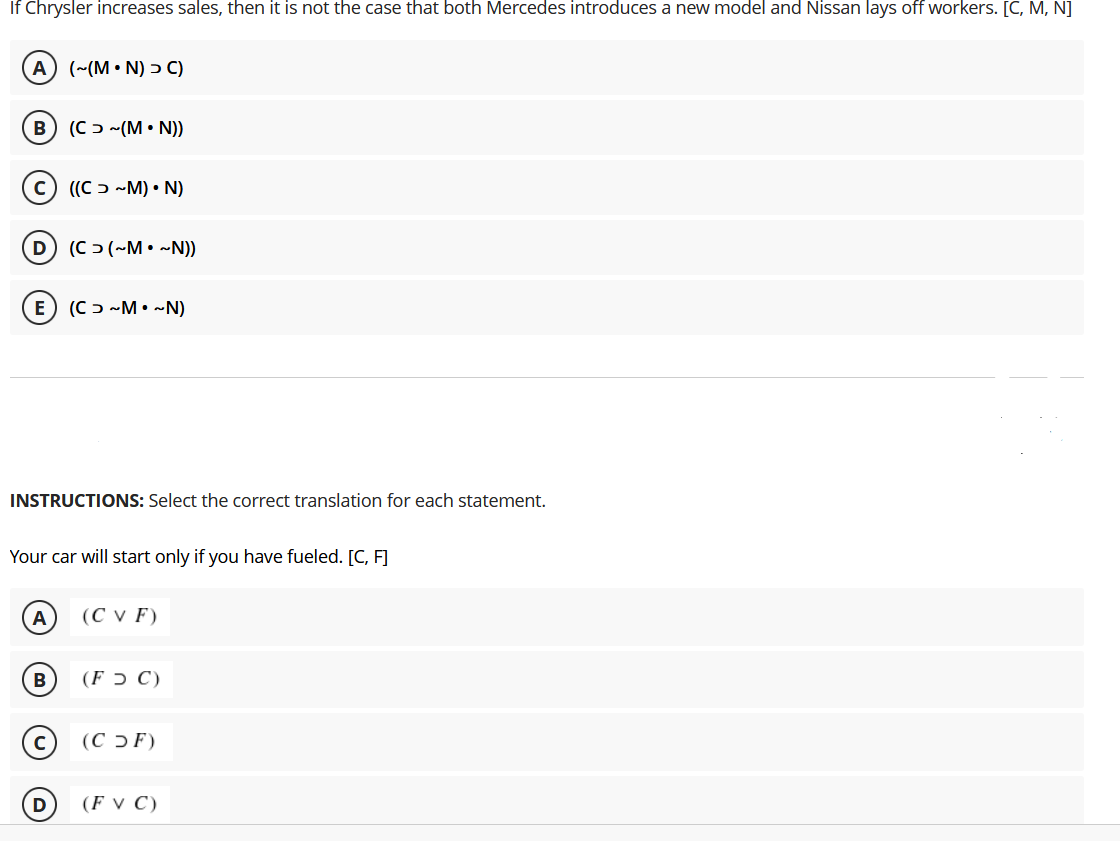 If Chrysler increases sales, then it is not the case that both Mercedes introduces a new model and Nissan laysS off workers. [C, M, N]
A (~(M• N) > C)
(C ɔ ~(M • N))
(c) ((C ɔ -M) • N)
D) (C > (~M• ~N))
E) (Cɔ ~M•~N)
INSTRUCTIONS: Select the correct translation for each statement.
Your car will start only if you have fueled. [C, F]
(СVF)
B
(F ɔ C)
(C ɔ F)
D
(F v C)
