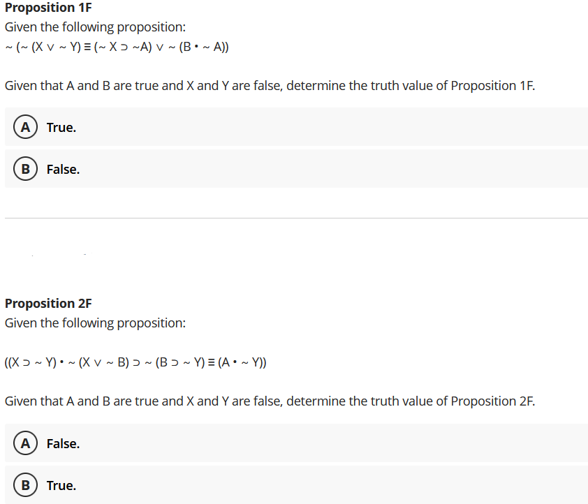 Proposition 1F
Given the following proposition:
- (~ (X v ~ Y) = (~X ɔ ~A) v ~ (B• ~ A))
Given that A and B are true and X and Y are false, determine the truth value of Proposition 1F.
A) True.
B) False.
Proposition 2F
Given the following proposition:
((X ɔ ~ Y) • ~ (X v ~ B) ɔ ~ (B ɔ ~ Y) = (A • ~ Y))
Given that A and B are true and X and Y are false, determine the truth value of Proposition 2F.
A False.
B) True.
