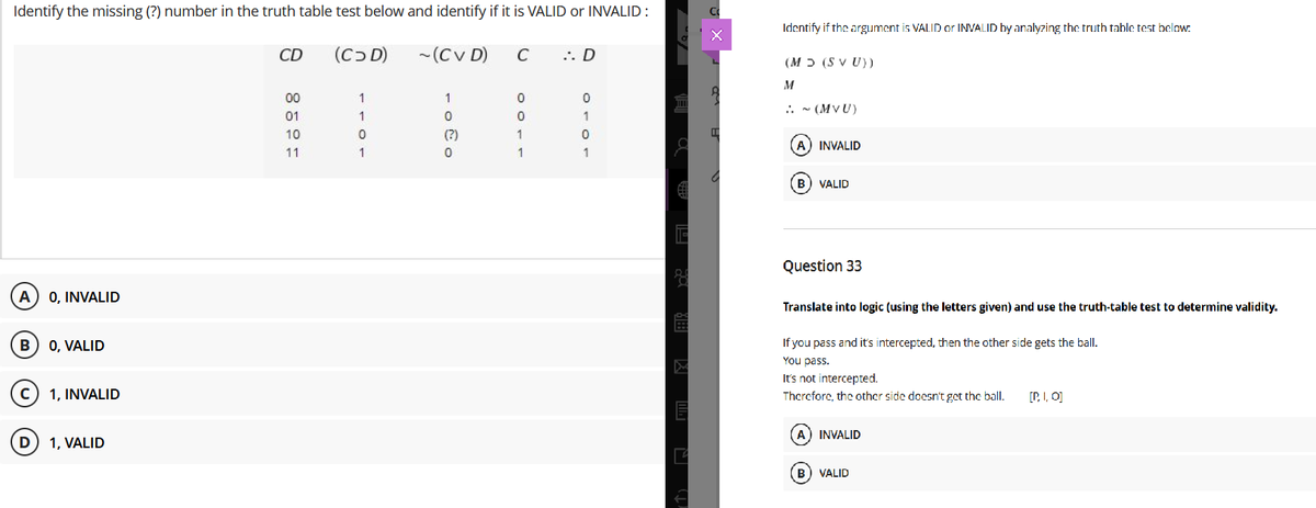 Identify the missing (?) number in the truth table test below and identify if it is VALID or INVALID :
Identify if the argument is VALID or INVALID by analyzing the truth table test belaw:
CD
(Cɔ D)
- (Cv D)
.. D
(M ɔ (S V U))
M
00
1
.. - (MVU)
01
1
1
10
(?)
A) INVALID
11
1
1
B) VALID
Question 33
A
0, INVALID
Translate into logic (using the letters given) and use the truth-table test to determine validity.
If you pass and it's intercepted, then the other side gets the ball.
You pass.
It's not intercepted.
0, VALID
1, INVALID
Therefore, the other side doesn't get the ball.
[P. I, O]
A) INVALID
D
1, VALID
B) VALID
