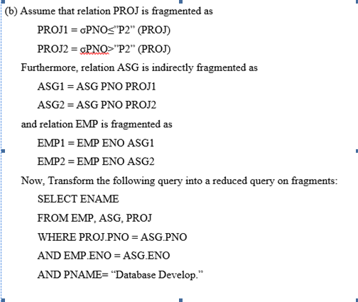 |(b) Assume that relation PROJ is fragmented as
PROJ1 = GPNOS"P2" (PROJ)
PROJ2 = GPNO>"P2" (PROJ)
Furthermore, relation ASG is indirectly fragmented as
ASG1 = ASG PNO PROJ1
ASG2 = ASG PNO PROJ2
and relation EMP is fragmented as
ΕMP1EP ENΟ ASG1
EMP2 = EMP ENO ASG2
Now, Transform the following query into a reduced query on fragments:
SELECT ENAME
FROM EMP, ASG, PROJ
WHERE PROJ.PNO = ASG.PNO
AND EMP.ENO = ASG.ENO
AND PNAME= "Database Develop."
