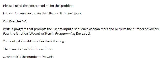 Please I need the correct coding for this problem
Ihave tried one posted on this site and it did not work.
C++ Exercise 6-3
Write a program that prompts the user to input a sequence of characters and outputs the number of vowels.
(Use the function isVowel written in Programming Exercise 2.)
Your output should look like the following:
There are # vowels in this sentence.
... where # is the number of vowels.
