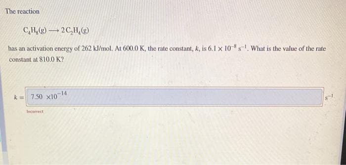 The reaction
C,H,(g)2C,H,(g)
has an activation energy of 262 kJ/mol. At 600.0 K, the rate constant, k, is 6.1 x 10-8 s-1. What is the value of the rate
constant at 810.0 K?
-14
k = 7.50 x10
Incorrect
