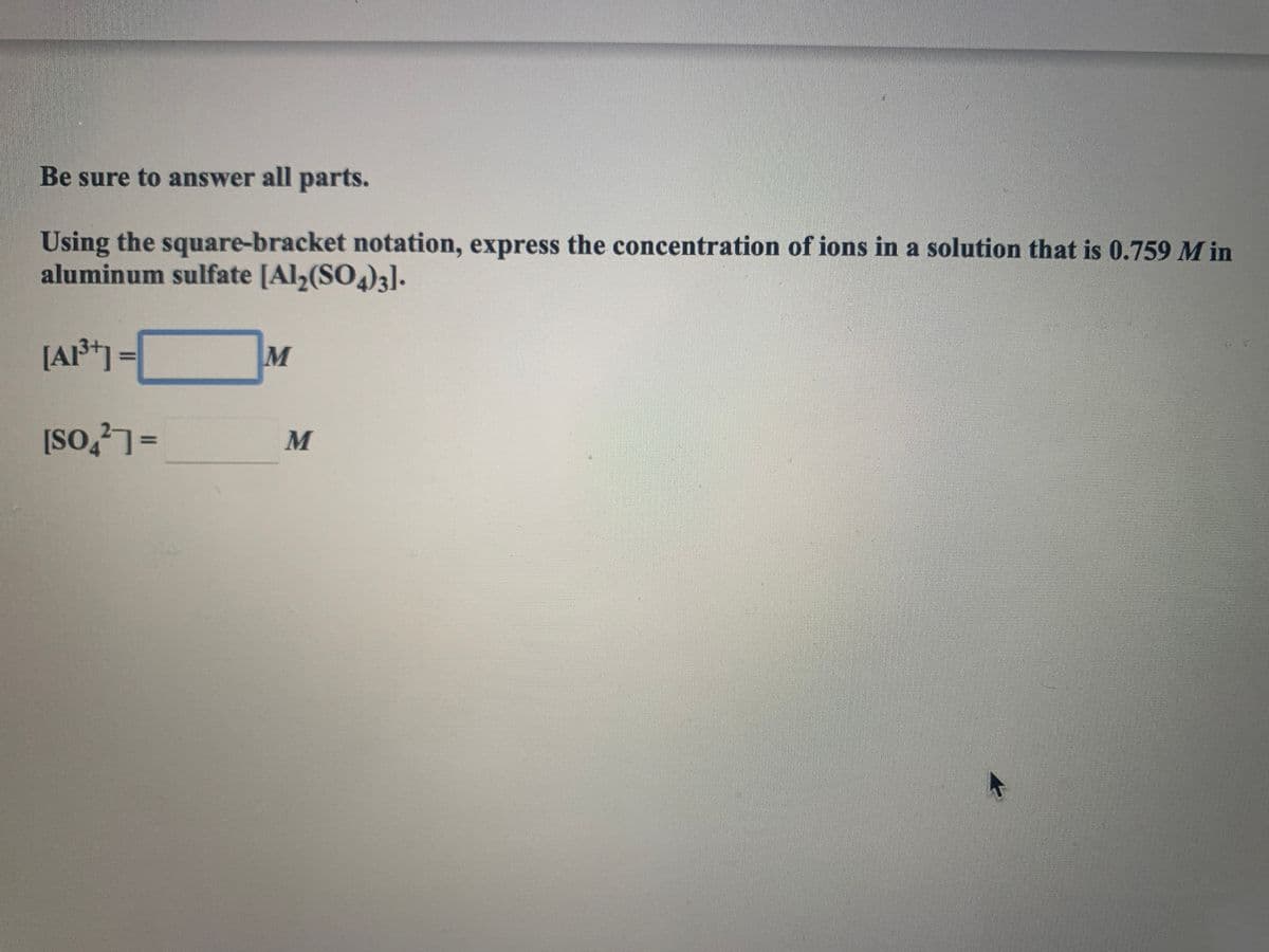 Be sure to answer all parts.
Using the square-bracket notation, express the concentration of ions in a solution that is 0.759 M in
aluminum sulfate [Al,(SO4)3].
[A*] =
[So,?]=
