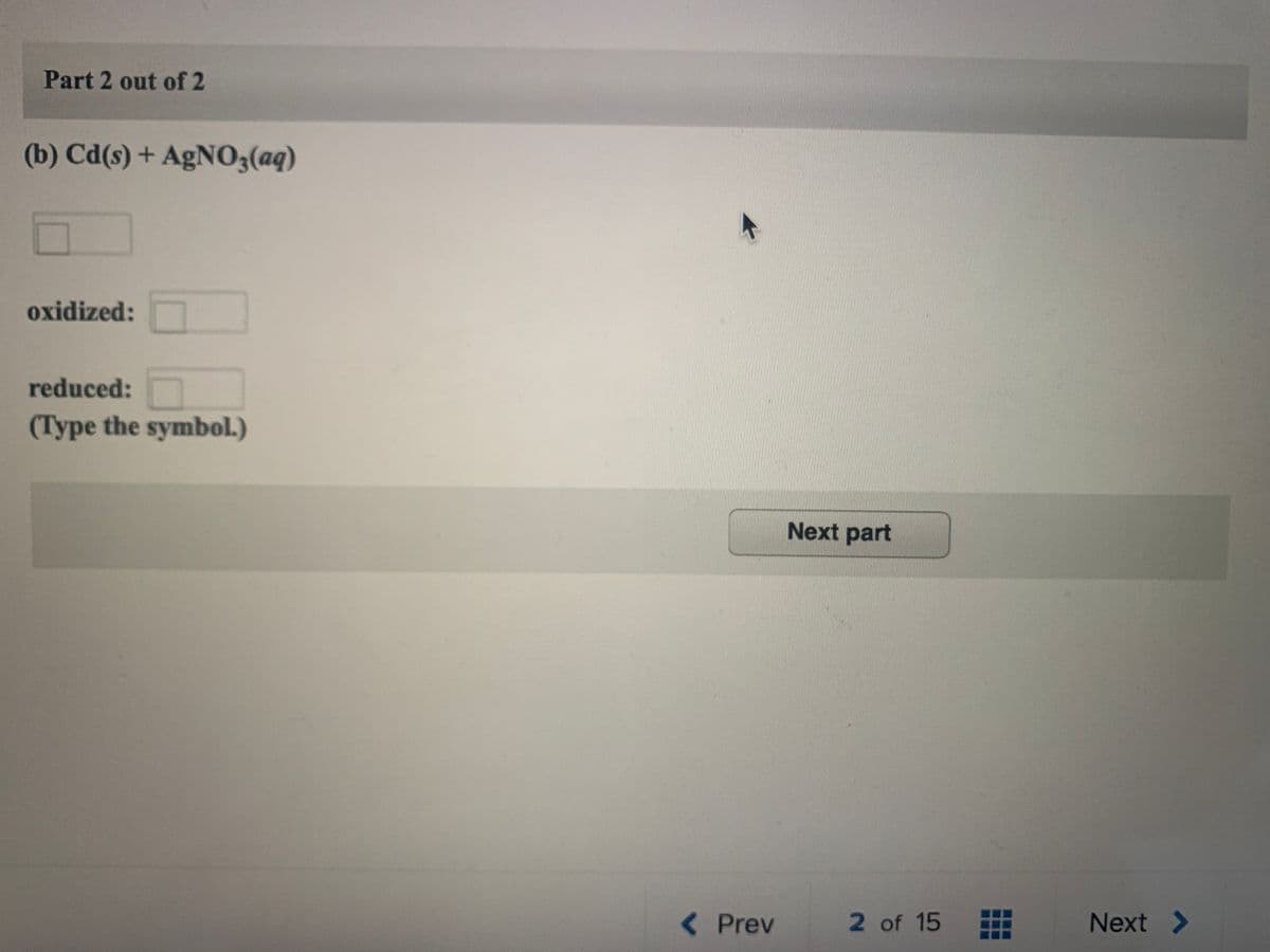 Part 2 out of 2
(b) Cd(s) + AgNO3(aq)
oxidized:
reduced:
(Type the symbol.)
Next part
<Prev
2 of 15
Next >
