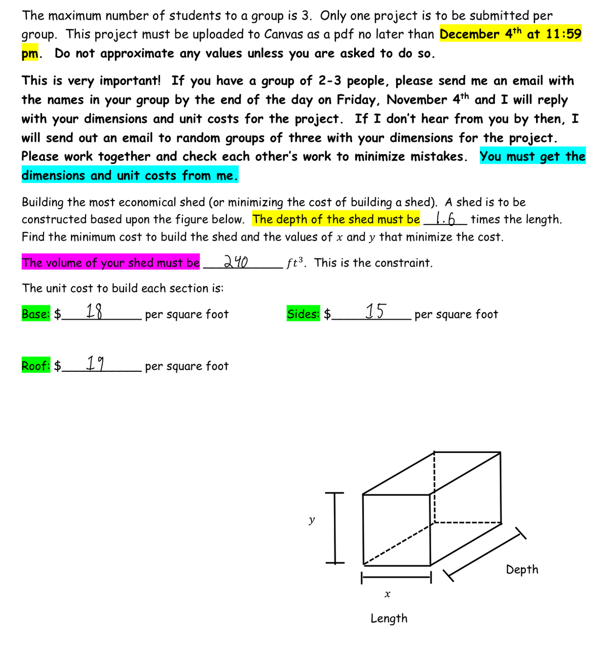 The maximum number of students to a group is 3. Only one project is to be submitted per
group. This project must be uploaded to Canvas as a pdf no later than December 4th at 11:59
pm. Do not approximate any values unless you are asked to do so.
This is very important! If you have a group of 2-3 people, please send me an email with
the names in your group by the end of the day on Friday, November 4th and I will reply
with your dimensions and unit costs for the project. If I don't hear from you by then, I
will send out an email to random groups of three with your dimensions for the project.
Please work together and check each other's work to minimize mistakes. You must get the
dimensions and unit costs from me.
Building the most economical shed (or minimizing the cost of building a shed). A shed is to be
constructed based upon the figure below. The depth of the shed must be 1.6 times the length.
Find the minimum cost to build the shed and the values of x and y that minimize the cost.
240
ft³. This is the constraint.
The volume of your shed must be
The unit cost to build each section is:
Base: $
18
per square foot
Roof: $
19
per square foot
Sides: $
I
15
X
Length
per square foot
Depth