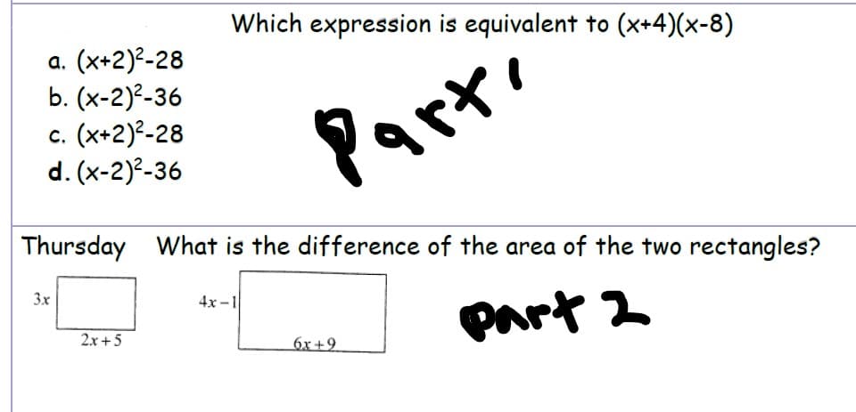 Which expression is equivalent to (x+4)(x-8)
а. (х+2)2-28
b. (x-2)²-36
c. (x+2)²-28
d. (x-2)?-36
Parte
Thursday What is the difference of the area of the two rectangles?
3x
4x -1
part 2
2x+5
6x +9
