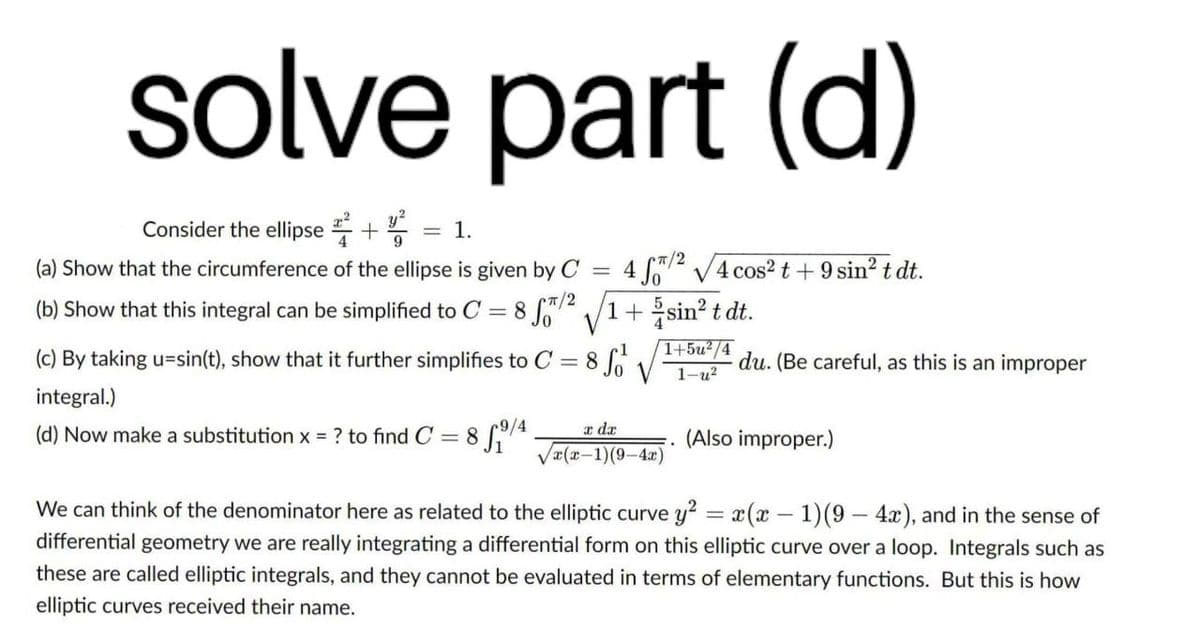 solve part (d)
Consider the ellipse +
= 1.
(a) Show that the circumference of the ellipse is given by C
= 4 f72 V4 cos? t + 9 sin? t dt.
(b) Show that this integral can be simplified to C = 8 Jo" /1+sin? t dt.
1+5u2/4
(c) By taking u=sin(t), show that it further simplifies to C = 8
du. (Be careful, as this is an improper
1-u?
integral.)
(d) Now make a substitution x = ? to find C = 8 74
a dx
(Also improper.)
Væ(x-1)(9-4x)
We can think of the denominator here as related to the elliptic curve y2 = x(x – 1)(9 - 4), and in the sense of
differential geometry we are really integrating a differential form on this elliptic curve over a loop. Integrals such as
these are called elliptic integrals, and they cannot be evaluated in terms of elementary functions. But this is how
elliptic curves received their name.
