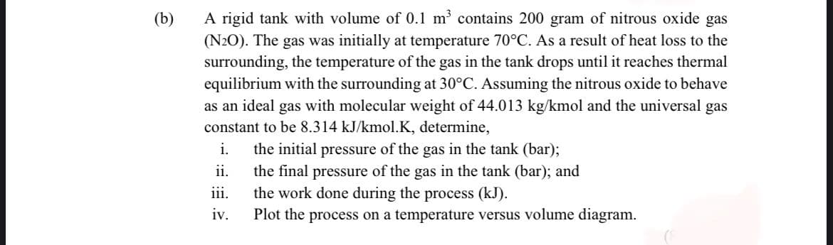 A rigid tank with volume of 0.1 m contains 200 gram of nitrous oxide gas
(N2O). The gas was initially at temperature 70°C. As a result of heat loss to the
surrounding, the temperature of the gas in the tank drops until it reaches thermal
equilibrium with the surrounding at 30°C. Assuming the nitrous oxide to behave
as an ideal gas with molecular weight of 44.013 kg/kmol and the universal gas
constant to be 8.314 kJ/kmol.K, determine,
(b)
i.
the initial pressure of the gas in the tank (bar);
the final pressure of the gas in the tank (bar); and
the work done during the process (kJ).
ii.
iii.
iv.
Plot the process on a temperature versus volume diagram.
