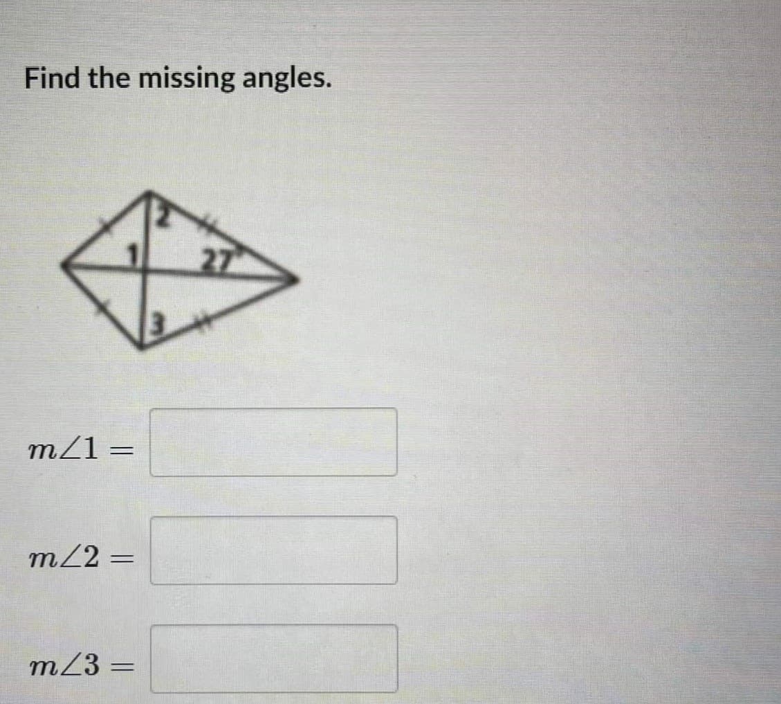 ## Find the Missing Angles

The diagram provided is a geometric figure resembling a kite or rhombus with the following details:

- It shows a quadrilateral with markings indicating two pairs of congruent adjacent sides.
- There are internal angles marked as follows:
  - \( \angle 1 \)
  - \( \angle 2 \)
  - \( \angle 3 \)
- There is one angle in the top right triangle labeled as \( 27^\circ \).

### Questions:

**Given the information in the diagram, determine the measures of the missing angles:**

1. \( m\angle 1 = \) [input box]
2. \( m\angle 2 = \) [input box]
3. \( m\angle 3 = \) [input box]

To solve these, one typically uses properties of geometric shapes (like kites and triangles) and angle relationships (such as the sum of interior angles in triangles and the symmetric properties of kites). 

Note:

- The sum of the angles in any triangle is \( 180^\circ \).
- In a kite, diagonals intersect at right angles.