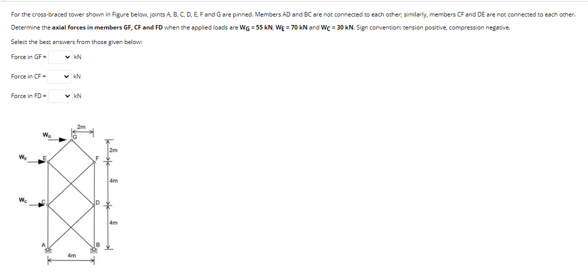 For the cross-braced tower shown in Figure below, joints A, B, C, D, E, F and G are pinned. Members AD and BC are not connected to each other; similarly, members CF and DE are not connected to each other.
Determine the axial forces in members GF, CF and FD when the applied loads are WG = 55 kN, WE = 70 kN and Wc = 30 kN. Sign convention: tension positive, compression negative.
Select the best answers from those given below:
Force in GF =
✓kN
Force in CF =
✓kN
Force in FD =
✓ KN
WE
Wc
Wa
2m
G
4m
F
2m
4m
4m
