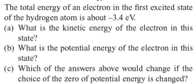 The total energy of an electron in the first excited state
of the hydrogen atom is about -3.4 eV.
(a) What is the kinetic energy of the electron in this
state?
(b) What is the potential energy of the electron in this
state?
(c) Which of the answers above would change if the
choice of the zero of potential energy is changed?