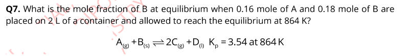 Q7. What is the mole fraction of B at equilibrium when 0.16 mole of A and 0.18 mole of B are
placed on 2 L of a container and allowed to reach the equilibrium at 864 K?
A(8)
+B(s)2Cg) +D Kp =3.54 at 864 K