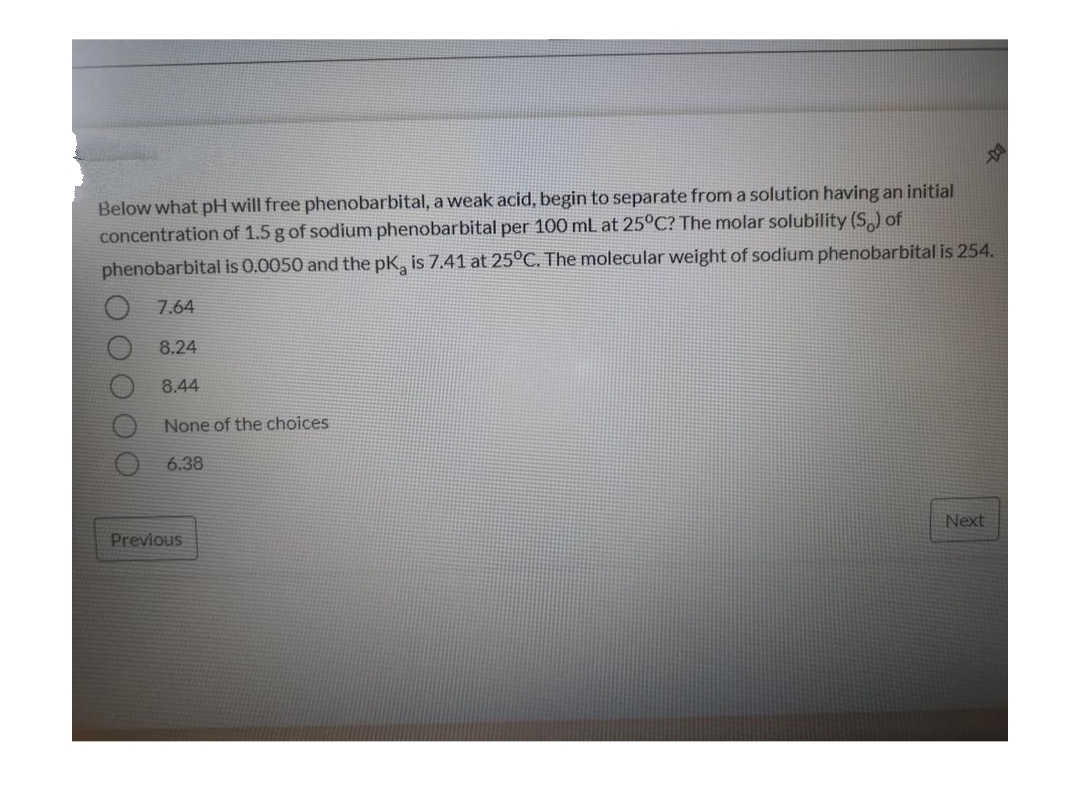 D
Below what pH will free phenobarbital, a weak acid, begin to separate from a solution having an initial
concentration of 1.5 g of sodium phenobarbital per 100 mL at 25°C? The molar solubility (S) of
phenobarbital is 0.0050 and the pK, is 7.41 at 25°C. The molecular weight of sodium phenobarbital is 254.
7.64
8.24
8.44
None of the choices
6.38
Next
Previous