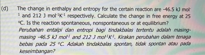 (d)
The change in enthalpy and entropy for the certain reaction are -46.5 kJ mol
1 and 212 J mol-¹K-¹ respectively. Calculate the change in free energy at 25
°C. Is the reaction spontaneous, nonspontaneous or at equilibrium?
Perubahan entalpi dan entropi bagi tindakbalas tertentu adalah masing-
masing -46.5 kJ mot¹ and 212 J mot¹K¹. Kirakan perubahan dalam tenaga
bebas pada 25 °C. Adakah tindakbalas spontan, tidak spontan atau pada
keseimbangan?