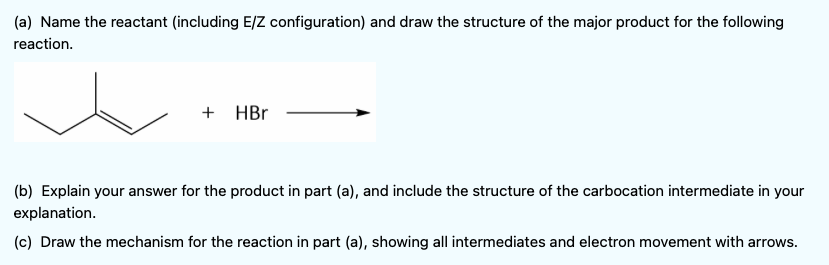 (a) Name the reactant (including E/Z configuration) and draw the structure of the major product for the following
reaction.
+ HBr
(b) Explain your answer for the product in part (a), and include the structure of the carbocation intermediate in your
explanation.
(c) Draw the mechanism for the reaction in part (a), showing all intermediates and electron movement with arrows.