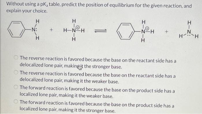 Without using a pK₂ table, predict the position of equilibrium for the given reaction, and
explain your choice.
H
H
H
H
10
10
H-N-H
-N:
+
=
-N-H
J
H
H
The reverse reaction is favored because the base on the reactant side has a
delocalized lone pair, making it the stronger base.
The reverse reaction is favored because the base on the reactant side has a
delocalized lone pair, making it the weaker base.
The forward reaction is favored because the base on the product side has a
localized lone pair, making it the weaker base.
The forward reaction is favored because the base on the product side has a
localized lone pair, making it the stronger base.
H-N
H