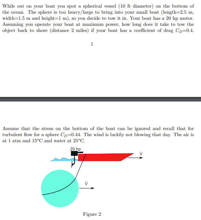 While out on your boat you spot a spherical vessel (10 ft diameter) on the bottom of
the ocean. The sphere is too heavy/large to bring into your small boat (length=2.5 m,
width=1.5 m and height=1 m), so you decide to tow it in. Your boat has a 20 hp motor.
Assuming you operate your boat at maximum power, how long does it take to tow the
object back to shore (distance 2 miles) if your boat has a coefficient of drag Cp=0.4.
1
Assume that the stress on the bottom of the boat can be ignored and recall that for
turbulent flow for a sphere CD=0.44. The wind is luckily not blowing that day. The air is
at 1 atm and 15°C and water at 25°C.
20 hp
Figure 2