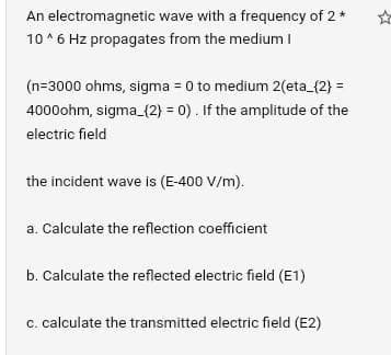 An electromagnetic
wave with a frequency of 2 *
10^6 Hz propagates from the medium I
(n=3000 ohms, sigma = 0 to medium 2(eta_{2}=
4000ohm, sigma_{2}= 0). If the amplitude of the
electric field
the incident wave is (E-400 V/m).
a. Calculate the reflection coefficient
b. Calculate the reflected electric field (E1)
c. calculate the transmitted electric field (E2)