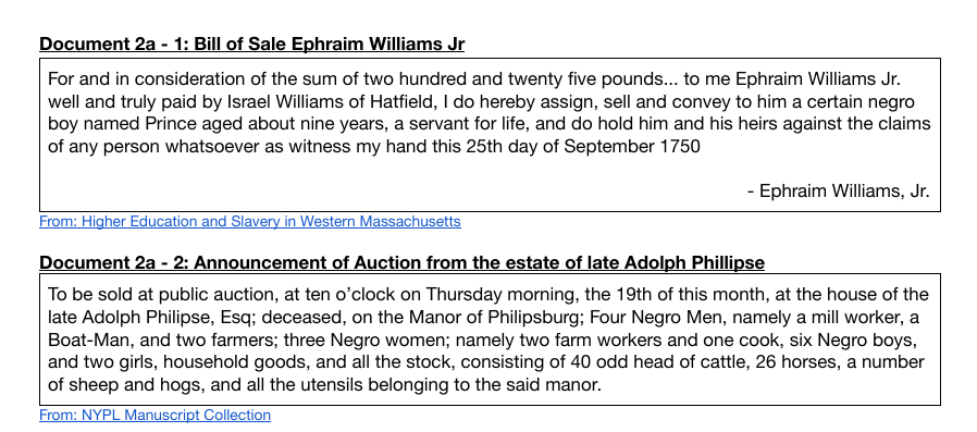 Document 2a - 1: Bill of Sale Ephraim Williams Jr
For and in consideration of the sum of two hundred and twenty five pounds.. to me Ephraim Williams Jr.
well and truly paid by Israel Williams of Hatfield, I do hereby assign, sell and convey to him a certain negro
boy named Prince aged about nine years, a servant for life, and do hold him and his heirs against the claims
of any person whatsoever as witness my hand this 25th day of September 1750
- Ephraim Williams, Jr.
From: Higher Education and Slavery in Western Massachusetts
Document 2a - 2: Announcement of Auction from the estate of late Adolph Phillipse
To be sold at public auction, at ten o'clock on Thursday morning, the 19th of this month, at the house of the
late Adolph Philipse, Esq; deceased, on the Manor of Philipsburg; Four Negro Men, namely a mill worker, a
Boat-Man, and two farmers; three Negro women; namely two farm workers and one cook, six Negro boys,
and two girls, household goods, and all the stock, consisting of 40 odd head of cattle, 26 horses, a number
of sheep and hogs, and all the utensils belonging to the said manor.
From: NYPL Manuscript Collection
