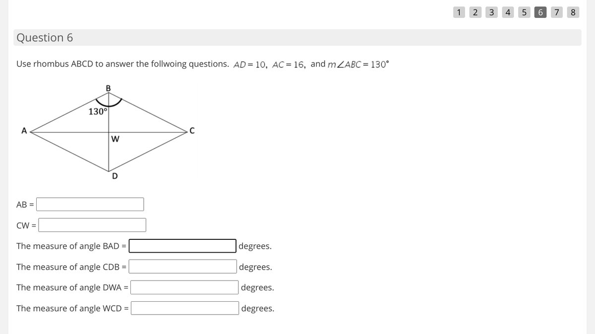 1
4
6.
7
8
Question 6
Use rhombus ABCD to answer the follwoing questions. AD = 10, AC = 16, and mZABC = 130°
B
130°
A
AB =
CW =
The measure of angle BAD =
degrees.
The measure of angle CDB =
degrees.
The measure of angle DWA =
degrees.
The measure of angle WCD =
degrees.
