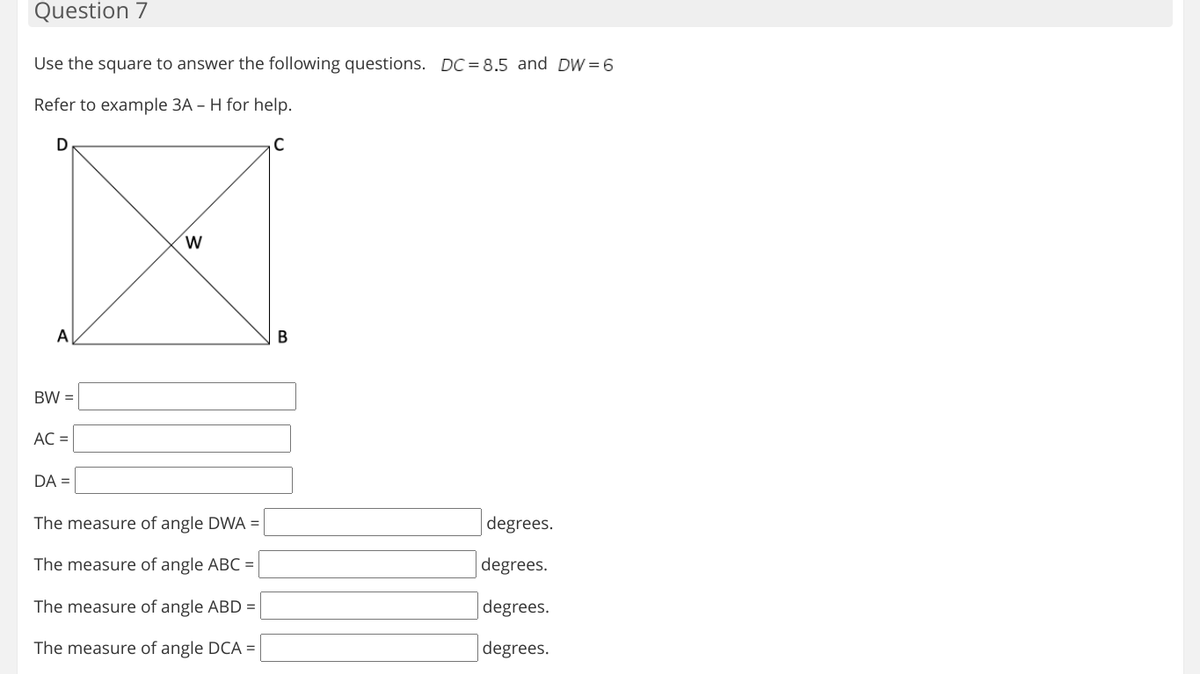 Question 7
Use the square to answer the following questions. DC = 8.5 and DW =6
Refer to example 3A – H for help.
D
C
A
В
BW =
AC =
DA =
The measure of angle DWA =
degrees.
The measure of angle ABC =
degrees.
The measure of angle ABD =
degrees.
The measure of angle DCA =
degrees.
