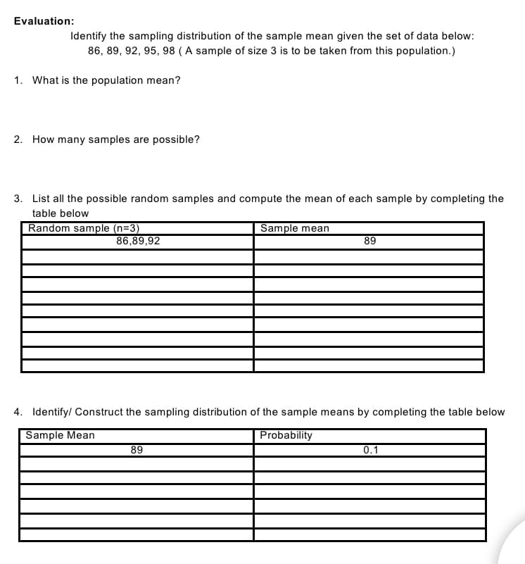 Evaluation:
Identify the sampling distribution of the sample mean given the set of data below:
86, 89, 92, 95, 98 (A sample of size 3 is to be taken from this population.)
1. What is the population mean?
2. How many samples are possible?
3. List all the possible random samples and compute the mean of each sample by completing the
table below
Random sample (n=3)
Sample mean
86,89,92
89
4. Identify/ Construct the sampling distribution of the sample means by completing the table below
Sample Mean
Probability
89
0.1