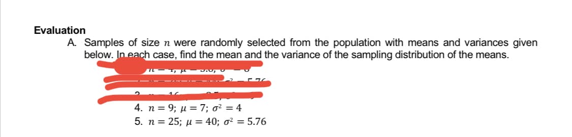 Evaluation
A. Samples of size n were randomly selected from the population with means and variances given
below. In each case, find the mean and the variance of the sampling distribution of the means.
I, f
J:0,U
4. n = 9; μ = 7; σ² = 4
5. n = 25; μ = 40; o² = 5.76