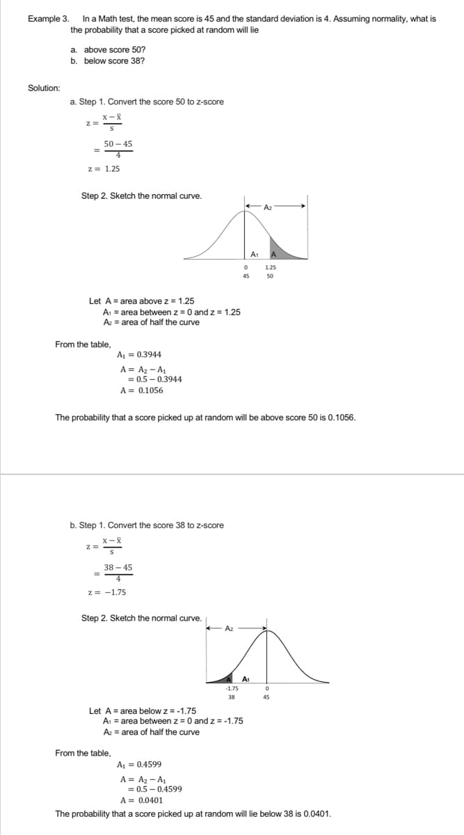 Example 3.
Solution:
In a Math test, the mean score is 45 and the standard deviation is 4. Assuming normality, what is
the probability that a score picked at random will lie
a. above score 50?
b. below score 38?
a. Step 1. Convert the score 50 to z-score
X-X
Z =
=
50-45
4
z = 1.25
Step 2. Sketch the normal curve.
0
45
Let A area above z = 1.25
A₁ = area between z = 0 and z = 1.25
A₂ = area of half the curve
From the table,
A₁ = 0.3944
A = A₂-A₁
= 0.5-0.3944
A = 0.1056
The probability that a score picked up at random will be above score 50 is 0.1056.
b. Step 1. Convert the score 38 to z-score
Z=
X-X
S
38-45
=
2= -1.75
Step 2. Sketch the normal curve.
-1.75
38
Let A = area below z = -1.75
A₁ = area between z = 0 and z = -1.75
A₂ = area of half the curve
From the table,
A₁ = 0.4599
A = A₂-A₁
= 0.5-0.4599
A = 0.0401
The probability that a score picked up at random will lie below 38 is 0.0401.
← A₂
A1
A1
A2
A
1.25
50
0
45