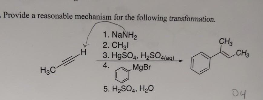 - Provide a reasonable mechanism for the following transformation.
1. NaNH2
2. CH3I
3. H9SO4, H2S04(aq).
CH3
CH3
4.
MgBr
H3C
5. H2SO4, H2O
04
