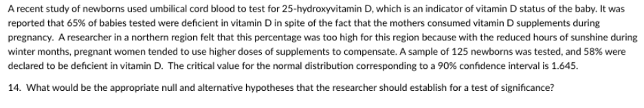 A recent study of newborns used umbilical cord blood to test for 25-hydroxyvitamin D, which is an indicator of vitamin D status of the baby. It was
reported that 65% of babies tested were deficient in vitamin D in spite of the fact that the mothers consumed vitamin D supplements during
pregnancy. A researcher in a northern region felt that this percentage was too high for this region because with the reduced hours of sunshine during
winter months, pregnant women tended to use higher doses of supplements to compensate. A sample of 125 newborns was tested, and 58% were
declared to be deficient in vitamin D. The critical value for the normal distribution corresponding to a 90% confidence interval is 1.645.
14. What would be the appropriate null and alternative hypotheses that the researcher should establish for a test of significance?
