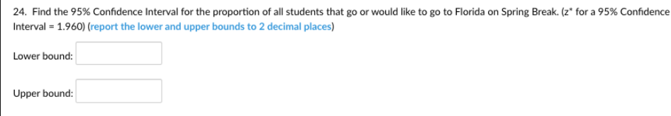 24. Find the 95% Confidence Interval for the proportion of all students that go or would like to go to Florida on Spring Break. (z* for a 95% Confidence
Interval = 1.960) (report the lower and upper bounds to 2 decimal places)
Lower bound:
Upper bound:
