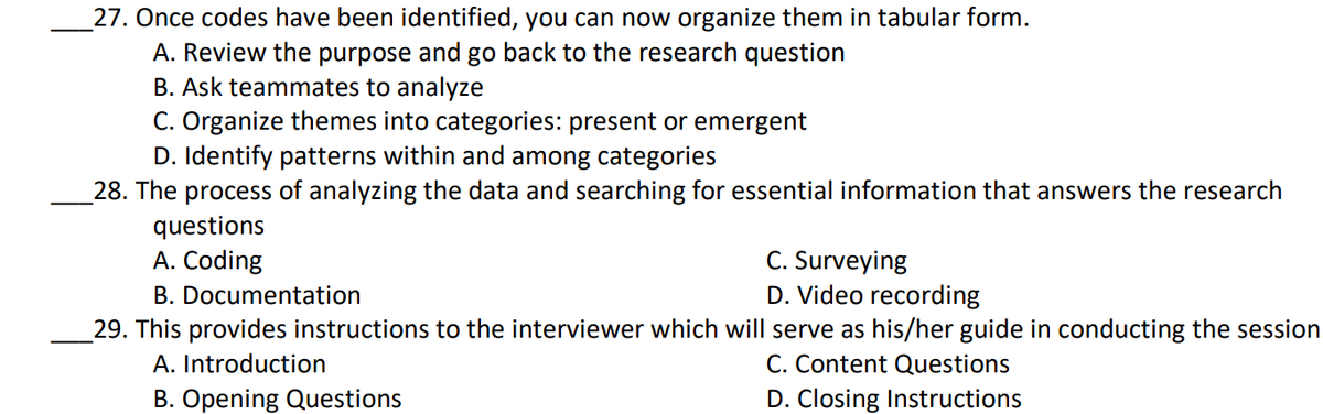 27. Once codes have been identified, you can now organize them in tabular form.
A. Review the purpose and go back to the research question
B. Ask teammates to analyze
C. Organize themes into categories: present or emergent
D. Identify patterns within and among categories
28. The process of analyzing the data and searching for essential information that answers the research
questions
A. Coding
B. Documentation
29. This provides instructions to the interviewer which will serve as his/her guide in conducting the session
C. Surveying
D. Video recording
C. Content Questions
D. Closing Instructions
A. Introduction
B. Opening Questions
