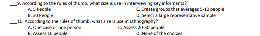 _9. According to the rules of thumb, what size is use in interviewing key informants?
A. 5 People
C. Create groups that averages 5-10 people
D. Select a large representative sample
В. 30 Реople
_10. According to the rules of thumb, what size is use in Ethnography?
A. One case or one person
C. Assess 20-30 people
B. Assess 10 people
D. None of the choices
