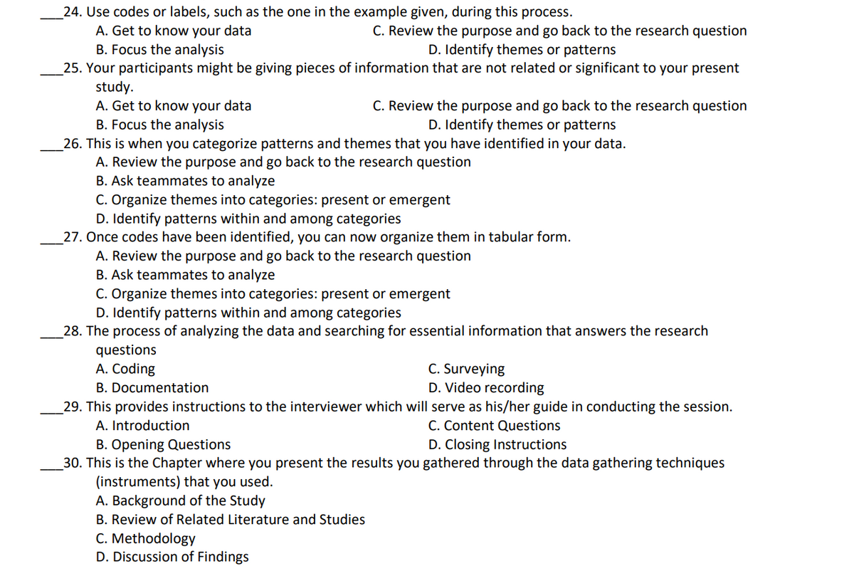 24. Use codes or labels, such as the one in the example given, during this process.
A. Get to know your data
B. Focus the analysis
_25. Your participants might be giving pieces of information that are not related or significant to your present
study.
A. Get to know your data
B. Focus the analysis
_26. This is when you categorize patterns and themes that you have identified in your data.
A. Review the purpose and go back to the research question
B. Ask teammates to analyze
C. Organize themes into categories: present or emergent
D. Identify patterns within and among categories
27. Once codes have been identified, you can now organize them in tabular form.
A. Review the purpose and go back to the research question
B. Ask teammates to analyze
C. Organize themes into categories: present or emergent
D. Identify patterns within and among categories
_28. The process of analyzing the data and searching for essential information that answers the research
C. Review the purpose and go back to the research question
D. Identify themes or patterns
C. Review the purpose and go back to the research question
D. Identify themes or patterns
questions
A. Coding
C. Surveying
D. Video recording
B. Documentation
29. This provides instructions to the interviewer which will serve as his/her guide in conducting the session.
A. Introduction
C. Content Questions
B. Opening Questions
30. This is the Chapter where you present the results you gathered through the data gathering techniques
(instruments) that you used.
A. Background of the Study
D. Closing Instructions
B. Review of Related Literature and Studies
C. Methodology
D. Discussion of Findings
