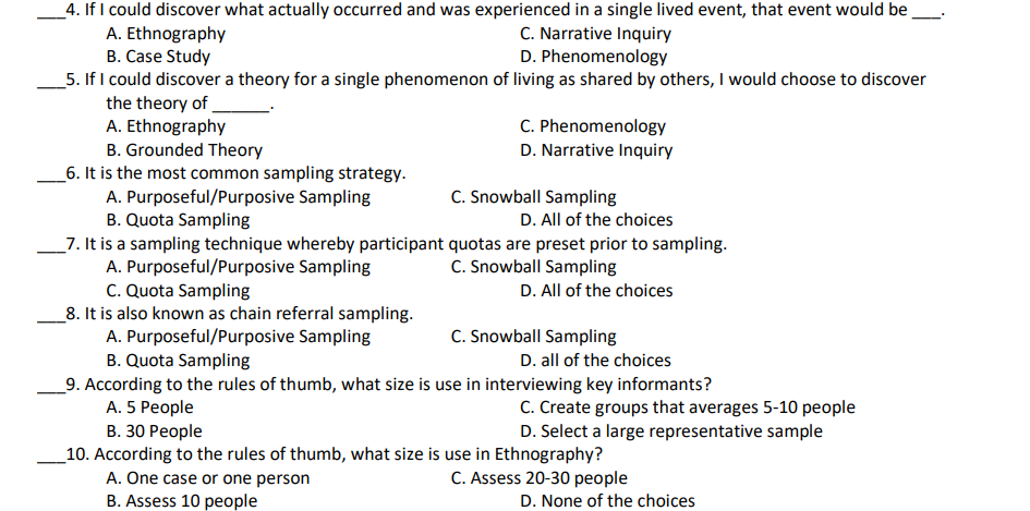 _4. If I could discover what actually occurred and was experienced in a single lived event, that event would be
A. Ethnography
B. Case Study
_5. If I could discover a theory for a single phenomenon of living as shared by others, I would choose to discover
the theory of
A. Ethnography
B. Grounded Theory
_6. It is the most common sampling strategy.
A. Purposeful/Purposive Sampling
B. Quota Sampling
_7. It is a sampling technique whereby participant quotas are preset prior to sampling.
A. Purposeful/Purposive Sampling
C. Quota Sampling
_8. It is also known as chain referral sampling.
A. Purposeful/Purposive Sampling
B. Quota Sampling
C. Narrative Inquiry
D. Phenomenology
C. Phenomenology
D. Narrative Inquiry
C. Snowball Sampling
D. All of the choices
C. Snowball Sampling
D. All of the choices
C. Snowball Sampling
D. all of the choices
_9. According to the rules of thumb, what size is use in interviewing key informants?
C. Create groups that averages 5-10 people
D. Select a large representative sample
A. 5 People
В. 30 Реople
_10. According to the rules of thumb, what size is use in Ethnography?
A. One case or one person
B. Assess 10 people
C. Assess 20-30 people
D. None of the choices
