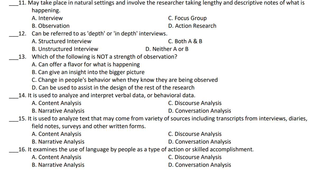 11. May take place in natural settings and involve the researcher taking lengthy and descriptive notes of what is
happening.
A. Interview
C. Focus Group
B. Observation
12. Can be referred to as 'depth' or 'in depth' interviews.
A. Structured Interview
B. Unstructured Interview
13. Which of the following is NOT a strength of observation?
A. Can offer a flavor for what is happening
B. Can give an insight into the bigger picture
C. Change in people's behavior when they know they are being observed
D. Can be used to assist in the design of the rest of the research
14. It is used to analyze and interpret verbal data, or behavioral data.
A. Content Analysis
B. Narrative Analysis
D. Action Research
C. Both A & B
D. Neither A or B
C. Discourse Analysis
D. Conversation Analysis
15. It is used to analyze text that may come from variety of sources including transcripts from interviews, diaries,
field notes, surveys and other written forms.
A. Content Analysis
B. Narrative Analysis
C. Discourse Analysis
D. Conversation Analysis
16. It examines the use of language by people as a type of action or skilled accomplishment.
A. Content Analysis
B. Narrative Analysis
C. Discourse Analysis
D. Conversation Analysis
