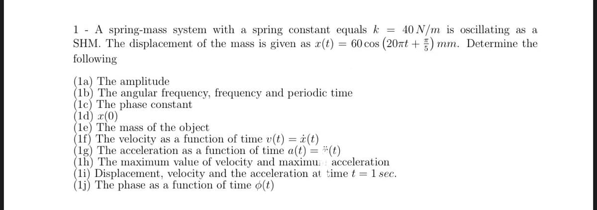 1 - A spring-mass system with a spring constant equals k = 40 N/m is oscillating as a
SHM. The displacement of the mass is given as x(t)
= 60 cos (20rt + )
mm. Determine the
following
(la) The amplitude
(lb) The angular frequency, frequency and periodic time
(1c) The phase constant
(1d) x(0)
(le) The mass of the object
(1f) The velocity as a function of time v(t) = i(t)
(1g) The acceleration as a function of time a(t) = *(t)
(1h) The maximum value of velocity and maximu: acceleration
(li) Displacement, velocity and the acceleration at time t =1 sec.
(lj) The phase as a function of time o(t)
