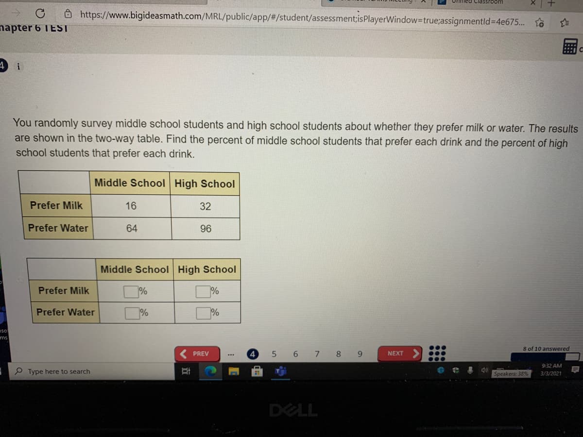 O https://www.bigideasmath.com/MRL/public/app/#/student/assessment;isPlayerWindow=true;assignmentld=4e675... o
napter 6 IEST
i
You randomly survey middle school students and high school students about whether they prefer milk or water. The results
are shown in the two-way table. Find the percent of middle school students that prefer each drink and the percent of high
school students that prefer each drink.
Middle School High School
Prefer Milk
16
32
Prefer Water
64
96
Middle School High School
Prefer Milk
%
%
Prefer Water
%
%
ms
8 of 10 answered
PREV
5.
6 7 8 9
NEXT
9:32 AM
P Type here to search
Speakers: 38
3/3/2021
DELL
